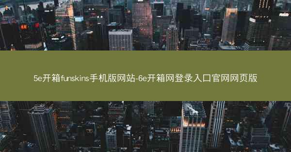 5e开箱funskins手机版网站-6e开箱网登录入口官网网页版