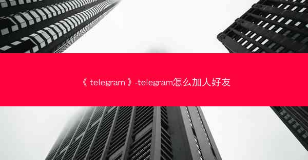 《telegram》-telegram怎么加人好友