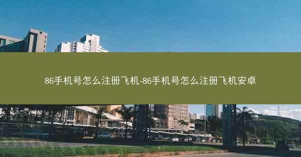 86手机号怎么注册飞机-86手机号怎么注册飞机安卓