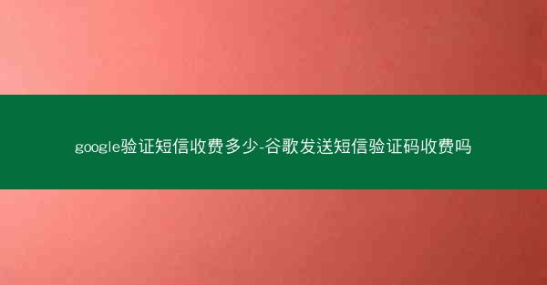 google验证短信收费多少-谷歌发送短信验证码收费吗