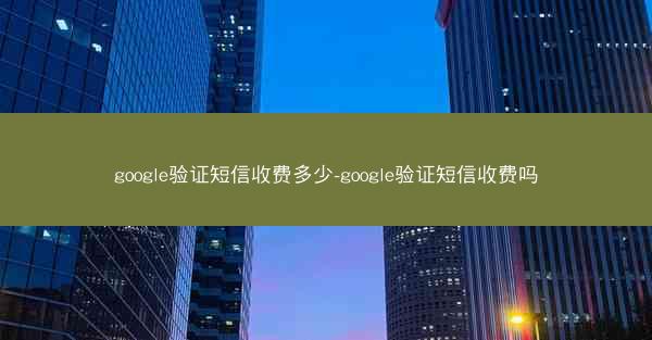 google验证短信收费多少-google验证短信收费吗