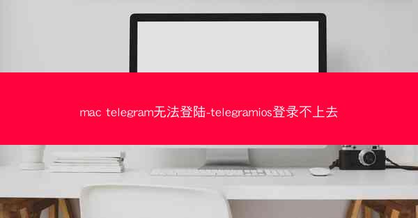 mac telegram无法登陆-telegramios登录不上去