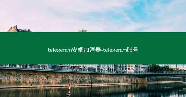 telegeram安卓加速器-telegeram账号