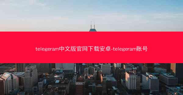 telegeram中文版官网下载安卓-telegeram账号