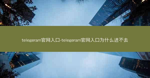 telegeram官网入口-telegeram官网入口为什么进不去