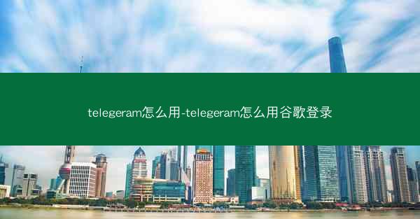 telegeram怎么用-telegeram怎么用谷歌登录