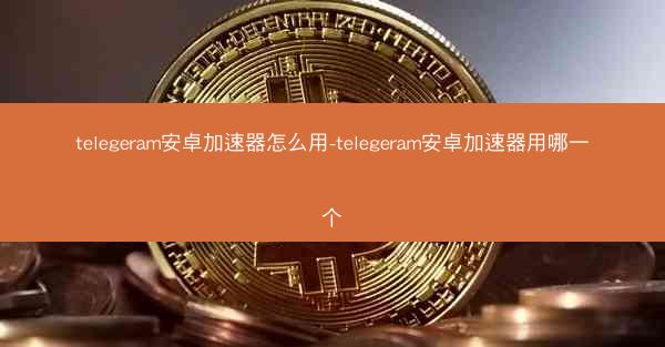 telegeram安卓加速器怎么用-telegeram安卓加速器用哪一个
