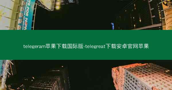 telegeram苹果下载国际版-telegreat下载安卓官网苹果