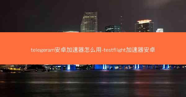telegeram安卓加速器怎么用-testflight加速器安卓