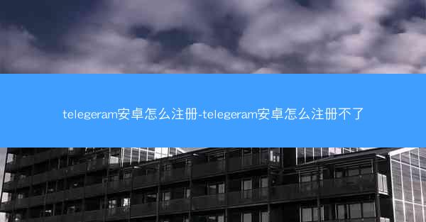 telegeram安卓怎么注册-telegeram安卓怎么注册不了
