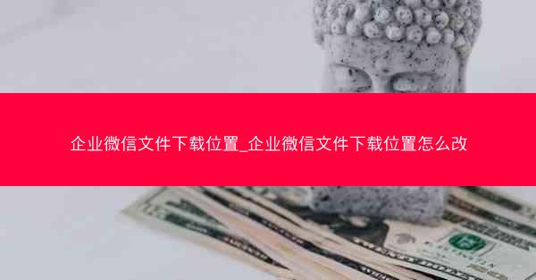企业微信文件下载位置_企业微信文件下载位置怎么改