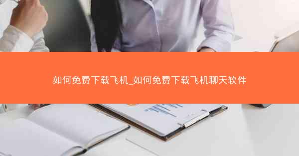 如何免费下载飞机_如何免费下载飞机聊天软件