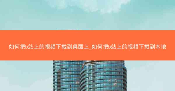 如何把b站上的视频下载到桌面上_如何把b站上的视频下载到本地