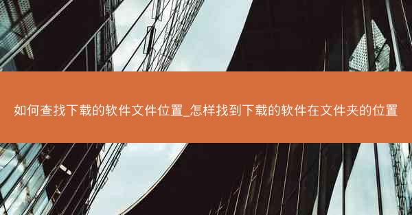 如何查找下载的软件文件位置_怎样找到下载的软件在文件夹的位置