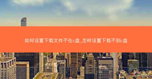 如何设置下载文件不在c盘_怎样设置下载不到c盘