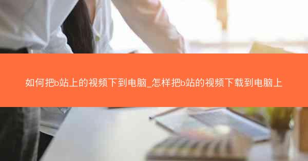 如何把b站上的视频下到电脑_怎样把b站的视频下载到电脑上