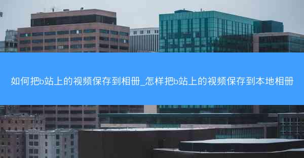 如何把b站上的视频保存到相册_怎样把b站上的视频保存到本地相册