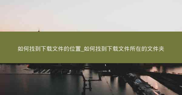 如何找到下载文件的位置_如何找到下载文件所在的文件夹