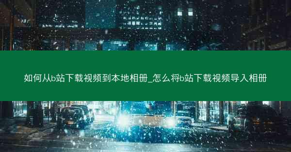 如何从b站下载视频到本地相册_怎么将b站下载视频导入相册