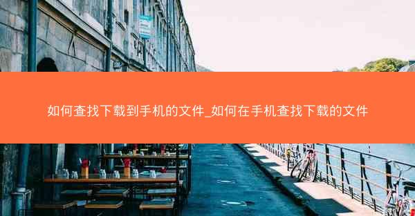 如何查找下载到手机的文件_如何在手机查找下载的文件
