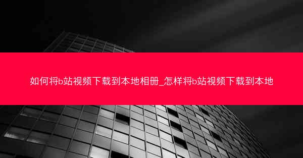 如何将b站视频下载到本地相册_怎样将b站视频下载到本地