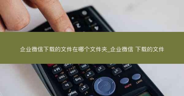 企业微信下载的文件在哪个文件夹_企业微信 下载的文件