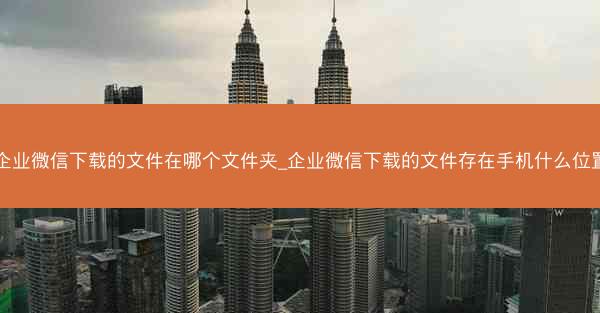 企业微信下载的文件在哪个文件夹_企业微信下载的文件存在手机什么位置