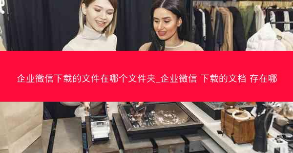 企业微信下载的文件在哪个文件夹_企业微信 下载的文档 存在哪