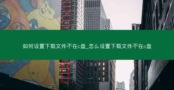 如何设置下载文件不在c盘_怎么设置下载文件不在c盘