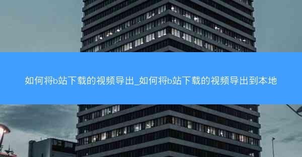 如何将b站下载的视频导出_如何将b站下载的视频导出到本地