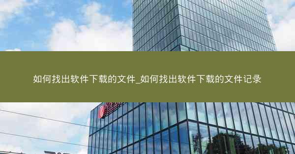 如何找出软件下载的文件_如何找出软件下载的文件记录