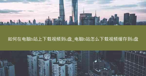 如何在电脑b站上下载视频到u盘_电脑b站怎么下载视频缓存到u盘