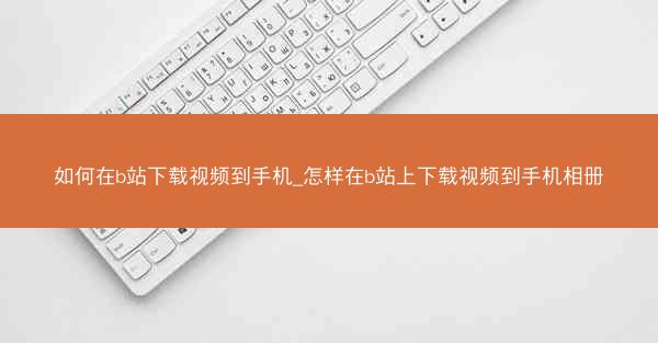 如何在b站下载视频到手机_怎样在b站上下载视频到手机相册
