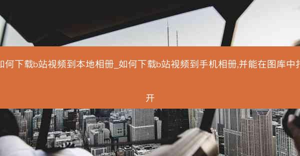 如何下载b站视频到本地相册_如何下载b站视频到手机相册,并能在图库中打开