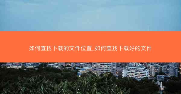 如何查找下载的文件位置_如何查找下载好的文件