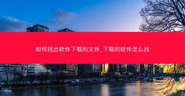 如何找出软件下载的文件_下载的软件怎么找
