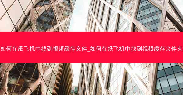如何在纸飞机中找到视频缓存文件_如何在纸飞机中找到视频缓存文件夹
