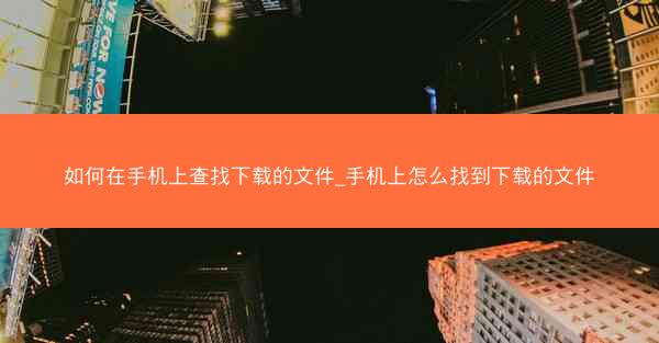 如何在手机上查找下载的文件_手机上怎么找到下载的文件