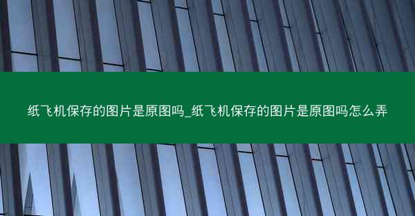 纸飞机保存的图片是原图吗_纸飞机保存的图片是原图吗怎么弄