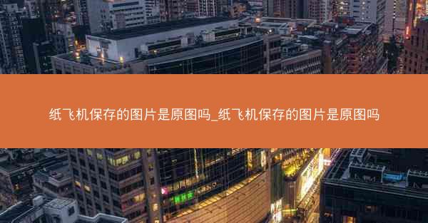 纸飞机保存的图片是原图吗_纸飞机保存的图片是原图吗