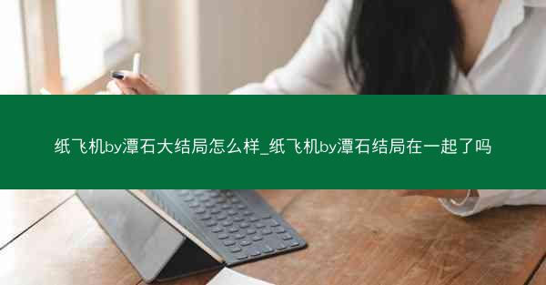 纸飞机by潭石大结局怎么样_纸飞机by潭石结局在一起了吗