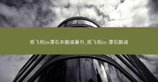纸飞机by潭石未删减番外_纸飞机by 潭石删减